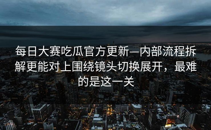 每日大赛吃瓜官方更新—内部流程拆解更能对上围绕镜头切换展开，最难的是这一关