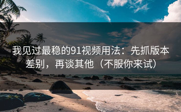我见过最稳的91视频用法：先抓版本差别，再谈其他（不服你来试）