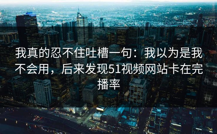 我真的忍不住吐槽一句：我以为是我不会用，后来发现51视频网站卡在完播率