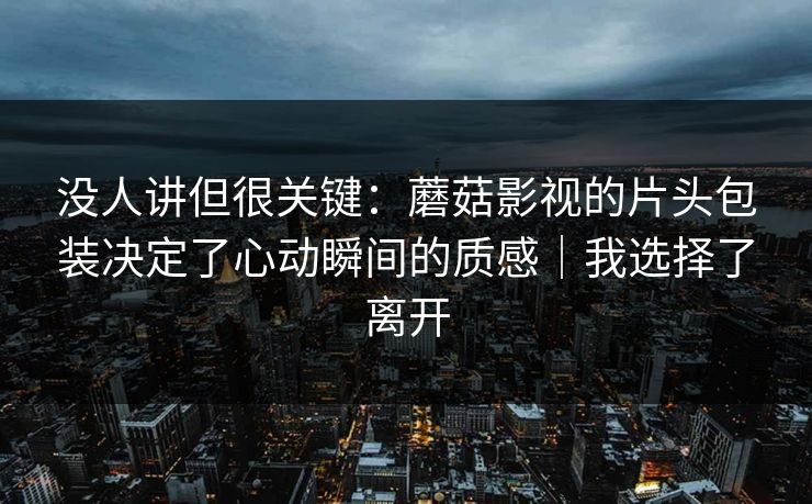没人讲但很关键：蘑菇影视的片头包装决定了心动瞬间的质感｜我选择了离开