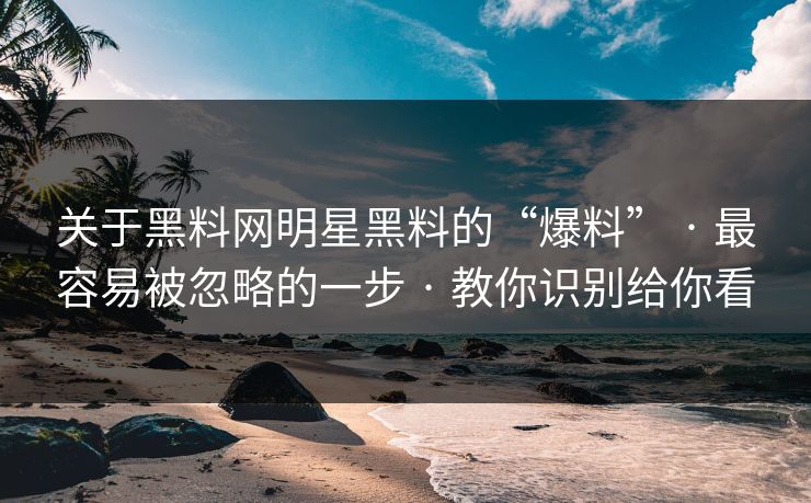 关于黑料网明星黑料的“爆料” · 最容易被忽略的一步 · 教你识别给你看