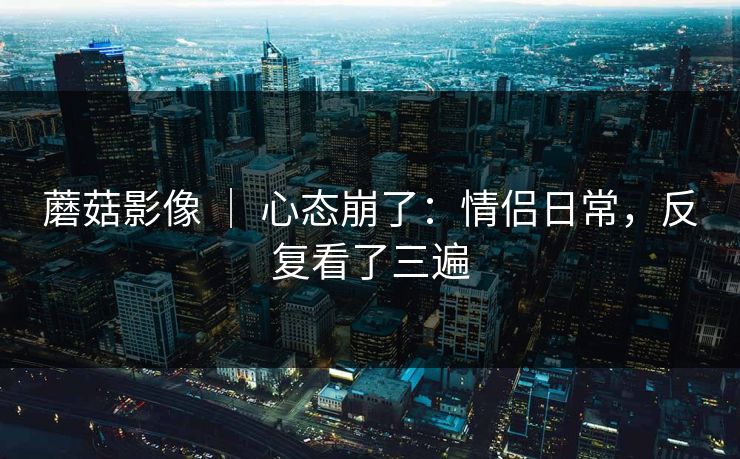 蘑菇影像 ｜ 心态崩了：情侣日常，反复看了三遍