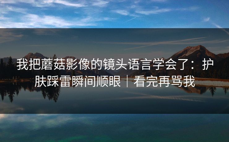 我把蘑菇影像的镜头语言学会了：护肤踩雷瞬间顺眼｜看完再骂我